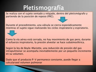 Pletismografía
Se realiza con el sujeto sentado y relajado, dentro del pletismógrafo y
partiendo de la posición de reposo (FRC).
Durante el procedimiento, una válvula se cierra esporádicamente
mientras el sujeto sigue realizando los ciclos inspiratorio y espiratorio.
Como la vía aérea está cerrada, no hay movimiento de gas pero, durante
el esfuerzo inspiratorio, la presión alveolar se hace subatmosférica.
Según la ley de Boyle-Mariotte, una reducción de presión del gas
intrapulmonar se acompaña inevitablemente por un pequeño incremento
en su volumen.
Dado que el producto P•V permanece constante, puede llegar a
calcularseel volumen pulmonar
 