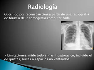Radiología
Obtenido por reconstrucción a partir de una radiografía
de tórax o de la tomografía computarizada.
• Limitaciones: mide todo el gas intratorácico, incluido el
de quistes, bullas o espacios no ventilados.
 