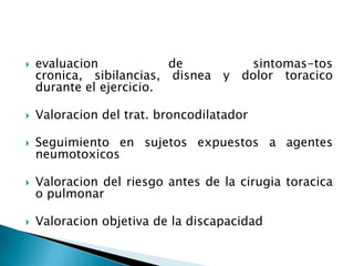  evaluacion de sintomas-tos
cronica, sibilancias, disnea y dolor toracico
durante el ejercicio.
 Valoracion del trat. broncodilatador
 Seguimiento en sujetos expuestos a agentes
neumotoxicos
 Valoracion del riesgo antes de la cirugia toracica
o pulmonar
 Valoracion objetiva de la discapacidad
 
