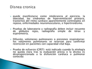  puede manifestarse como intolerancia al ejercicio, la
obesidad, los síndromes de hiperventilación primaria,
trastornos del ritmo cardiaco aparentemente controlados en
reposo, enfermedades neuromusculares, e hipertiroidismo.
 Pruebas de laboratorio y radiografía deben incluir recuento
de glóbulos rojos, radiografía simple de tórax y
espirometría.
 Difusión, volúmenes pulmonares o presiones respiratorias:
los volúmenes pulmonares se reservan para confirmar
restricción en pacientes con capacidad vital baja.
 Prueba de esfuerzo (CPET): está indicada cuando la etiología
no queda clara tras la evaluación previa o la disnea es
desproporcionada a la disfunción cardiaca o pulmonar
conocida
 
