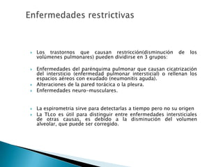  Los trastornos que causan restricción(disminución de los
volúmenes pulmonares) pueden dividirse en 3 grupos:
 Enfermedades del parénquima pulmonar que causan cicatrización
del intersticio (enfermedad pulmonar intersticial) o rellenan los
espacios aéreos con exudado (neumonitis aguda).
 Alteraciones de la pared torácica o la pleura.
 Enfermedades neuro-musculares.
 La espirometria sirve para detectarlas a tiempo pero no su origen
 La TLco es útil para distinguir entre enfermedades intersticiales
de otras causas, es debido a la disminución del volumen
alveolar, que puede ser corregido.
 