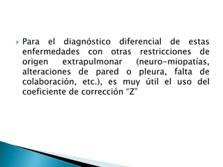  Para el diagnóstico diferencial de estas
enfermedades con otras restricciones de
origen extrapulmonar (neuro-miopatías,
alteraciones de pared o pleura, falta de
colaboración, etc.), es muy útil el uso del
coeficiente de corrección “Z”
 