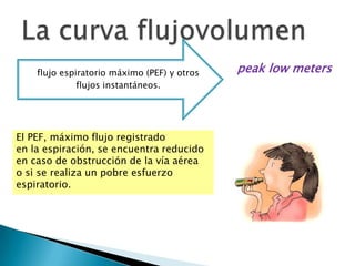 flujo espiratorio máximo (PEF) y otros
flujos instantáneos.
El PEF, máximo flujo registrado
en la espiración, se encuentra reducido
en caso de obstrucción de la vía aérea
o si se realiza un pobre esfuerzo
espiratorio.
peak low meters
 