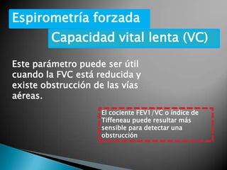 Espirometría forzada
Capacidad vital lenta (VC)
Este parámetro puede ser útil
cuando la FVC está reducida y
existe obstrucción de las vías
aéreas.
El cociente FEV1/VC o índice de
Tiffeneau puede resultar más
sensible para detectar una
obstrucción
 