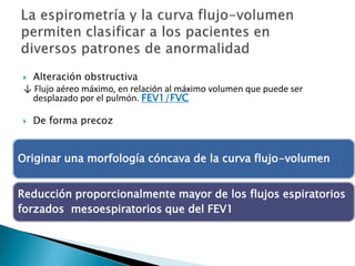  Alteración obstructiva
↓ Flujo aéreo máximo, en relación al máximo volumen que puede ser
desplazado por el pulmón. FEV1/FVC
 De forma precoz
Originar una morfología cóncava de la curva flujo-volumen
Reducción proporcionalmente mayor de los flujos espiratorios
forzados mesoespiratorios que del FEV1
 
