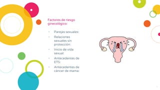 Factores de riesgo
ginecológico:
• Parejas sexuales:
• Relaciones
sexuales sin
protección:
• Inicio de vida
sexual:
• Antecedentes de
ETS:
• Antecedentes de
cáncer de mama:
4
 