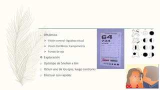– Oftálmico
 Visión central: Agudeza visual
 Visión Periférica: Campimetría
 Fondo de ojo
 Exploración
o Optotipo de Snellen a 6m
o Ocluir uno de los ojos, luego contrario
o Efectuar con rapidez
 