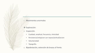 – Movimientos anormales
 Exploración:
o Inspección.
• Cualidad, amplitud, frecuencia, ritmicidad
• Persistencia/relajacion con reposo/actitud/accion
• Voluntariedad
• Topografía.
o Bipedestación, extensión de brazos al frente.
 