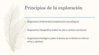 Principios de la exploración
– Diagnostico Sindromatico (exploración neurológica)
– Diagnostico Topográfico (saber las vías y centros nerviosos)
– Diagnostico Etiológico (saber lo básico de la Medicina Interna
niños y adultos)
 
