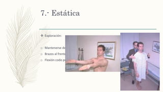 7.- Estática
 Exploración:
o Mantenerse de pie, con ojos cerrados y pies juntos
o Brazos al frente, en supinación
o Flexión codo pronación de muñeca.
Posición de Romberg
 