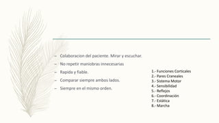 – Colaboracion del paciente. Mirar y escuchar.
– No repetir maniobras innecesarias
– Rapida y fiable.
– Comparar siempre ambos lados.
– Siempre en el mismo orden.
1.- Funciones Corticales
2.- Pares Craneales
3.- Sistema Motor
4.- Sensibilidad
5.- Reflejos
6.- Coordinación
7.- Estática
8.- Marcha
 