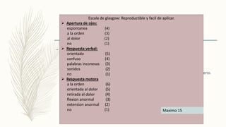 – Nivel de conciencia
 Paciente despierto: consciente.
 Paciente dormido: obnubilado, estuporoso, comatoso.
 Paciente desconectado: mutismo acinetico, estado vegetativo, síndrome cautiverio.
Escala de glasgow: Reproductible y facil de aplicar.
 Apertura de ojos:
espontanea (4)
a la orden (3)
al dolor (2)
no (1)
 Respuesta verbal:
orientado (5)
confuso (4)
palabras inconexas (3)
sonidos (2)
no (1)
 Respuesta motora
a la orden (6)
orientada al dolor (5)
retirada al dolor (4)
flexion anormal (3)
extension anormal (2)
no (1) Maximo 15
 