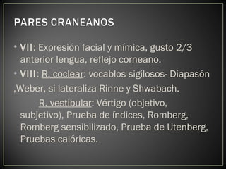 • VII: Expresión facial y mímica, gusto 2/3
anterior lengua, reflejo corneano.
• VIII: R. coclear: vocablos sigilosos- Diapasón
,Weber, si lateraliza Rinne y Shwabach.
R. vestibular: Vértigo (objetivo,
subjetivo), Prueba de índices, Romberg,
Romberg sensibilizado, Prueba de Utenberg,
Pruebas calóricas.
 