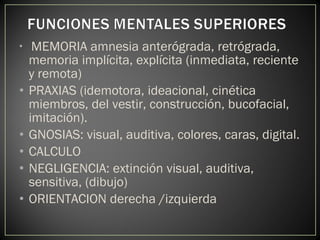 • MEMORIA amnesia anterógrada, retrógrada,
memoria implícita, explícita (inmediata, reciente
y remota)
• PRAXIAS (idemotora, ideacional, cinética
miembros, del vestir, construcción, bucofacial,
imitación).
• GNOSIAS: visual, auditiva, colores, caras, digital.
• CALCULO
• NEGLIGENCIA: extinción visual, auditiva,
sensitiva, (dibujo)
• ORIENTACION derecha /izquierda
 
