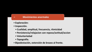 • Exploración:
• Inspección.
• Cualidad, amplitud, frecuencia, ritmicidad
• Persistencia/relajacion con reposo/actitud/accion
• Voluntariedad
• Topografía.
• Bipedestación, extensión de brazos al frente.
– Movimientos anormales
 