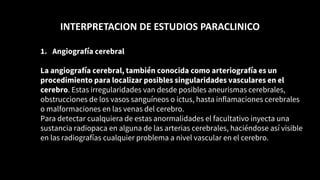 INTERPRETACION DE ESTUDIOS PARACLINICO
1. Angiografía cerebral
La angiografía cerebral, también conocida como arteriografía es un
procedimiento para localizar posibles singularidades vasculares en el
cerebro. Estas irregularidades van desde posibles aneurismas cerebrales,
obstrucciones de los vasos sanguíneos o ictus, hasta inflamaciones cerebrales
o malformaciones en las venas del cerebro.
Para detectar cualquiera de estas anormalidades el facultativo inyecta una
sustancia radiopaca en alguna de las arterias cerebrales, haciéndose así visible
en las radiografías cualquier problema a nivel vascular en el cerebro.
 