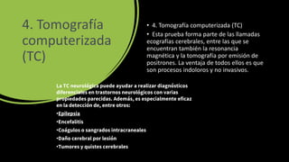 4. Tomografía
computerizada
(TC)
• 4. Tomografía computerizada (TC)
• Esta prueba forma parte de las llamadas
ecografías cerebrales, entre las que se
encuentran también la resonancia
magnética y la tomografía por emisión de
positrones. La ventaja de todos ellos es que
son procesos indoloros y no invasivos.
La TC neurológica puede ayudar a realizar diagnósticos
diferenciales en trastornos neurológicos con varias
propiedades parecidas. Además, es especialmente eficaz
en la detección de, entre otros:
•Epilepsia
•Encefalitis
•Coágulos o sangrados intracraneales
•Daño cerebral por lesión
•Tumores y quistes cerebrales
 