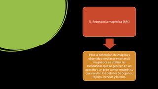 5. Resonancia magnética (RM)
Para la obtención de imágenes
obtenidas mediante resonancia
magnética se utilizan las
radioondas que se generan en un
aparato y un gran campo magnético
que revelan los detalles de órganos,
tejidos, nervios y huesos.
 