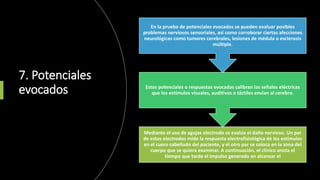 7. Potenciales
evocados
Mediante el uso de agujas electrodo se evalúa el daño nervioso. Un par
de estos electrodos mide la respuesta electrofisiológica de los estímulos
en el cuero cabelludo del paciente, y el otro par se coloca en la zona del
cuerpo que se quiera examinar. A continuación, el clínico anota el
tiempo que tarda el impulso generado en alcanzar el
Estos potenciales o respuestas evocadas calibran las señales eléctricas
que los estímulos visuales, auditivos o táctiles envían al cerebro.
En la prueba de potenciales evocados se pueden evaluar posibles
problemas nerviosos sensoriales, así como corroborar ciertas afecciones
neurológicas como tumores cerebrales, lesiones de médula o esclerosis
múltiple.
 