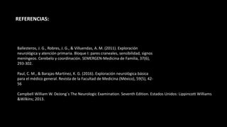 REFERENCIAS:
Ballesteros, J. G., Robres, J. G., & Villuendas, A. M. (2011). Exploración
neurológica y atención primaria. Bloque I: pares craneales, sensibilidad, signos
meníngeos. Cerebelo y coordinación. SEMERGEN-Medicina de Familia, 37(6),
293-302.
Paul, C. M., & Barajas-Martínez, K. G. (2016). Exploración neurológica básica
para el médico general. Revista de la Facultad de Medicina (México), 59(5), 42-
56
Campbell William W. DeJong´s The Neurologic Examination. Seventh Edition. Estados Unidos: Lippincott Williams
&Wilkins; 2013.
 