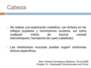 CabezaSe realiza una exploración metódica, con énfasis en los reflejos pupilares y movimientos oculares, así como cualquier indicio de trauma craneal (hemotimpano, hematoma de cuero cabelludo).Las membranas mucosas pueden sugerir sindromes tóxicos específicos.Marx: Rosen's Emergency Medicine, 7th ed 2009Chapter 14 – Depressed Consciousness and Coma