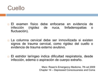 CuelloEl examen físico debe enfocarse en evidencia de infección (rigidez de nuca, linfadenopatias o fluctuación).La columna cervical debe ser inmovilizada si existen signos de trauma cervical, como rigidez del cuello o evidencia de trauma externo avulsivo.El estridor laríngeo indica dificultad respiratoria, desde infección, edema o aspiración de cuerpo extraño.Marx: Rosen's Emergency Medicine, 7th ed 2009Chapter 14 – Depressed Consciousness and Coma