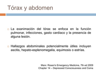 Tórax y abdomenLa exanimación del tórax se enfoca en la función pulmonar, infecciones, gasto cardiaco y la presencia de alguna lesión.Hallazgos abdominales potencialmente útiles incluyen ascitis, hepato-esplenomegalia, equimosis o estrías.Marx: Rosen's Emergency Medicine, 7th ed 2009Chapter 14 – Depressed Consciousness and Coma