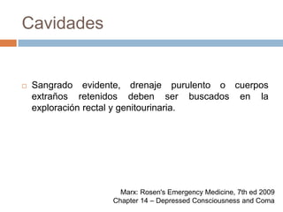 CavidadesSangrado evidente, drenaje purulento o cuerpos extraños retenidos deben ser buscados en la exploración rectal y genitourinaria.Marx: Rosen's Emergency Medicine, 7th ed 2009Chapter 14 – Depressed Consciousness and Coma