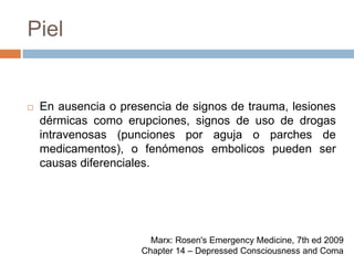 PielEn ausencia o presencia de signos de trauma, lesiones dérmicas como erupciones, signos de uso de drogas intravenosas (punciones por aguja o parches de medicamentos), o fenómenos embolicos pueden ser causas diferenciales.Marx: Rosen's Emergency Medicine, 7th ed 2009Chapter 14 – Depressed Consciousness and Coma