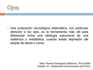 OjosUna evaluación neurológica sistemática, con particular atención a los ojos, es la herramienta más útil para diferenciar entre una etiología estructural de una sistémica o metabólica, cuando existe depresión del estado de alerta o coma.Marx: Rosen's Emergency Medicine, 7th ed 2009Chapter 14 – Depressed Consciousness and Coma