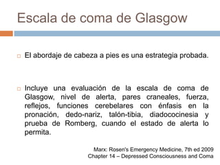 Escala de coma de GlasgowEl abordaje de cabeza a pies es una estrategia probada.Incluye una evaluación de la escala de coma de Glasgow, nivel de alerta, pares craneales, fuerza, reflejos, funciones cerebelares con énfasis en la pronación, dedo-nariz, talón-tibia, diadococinesia y prueba de Romberg, cuando el estado de alerta lo permita.Marx: Rosen's Emergency Medicine, 7th ed 2009Chapter 14 – Depressed Consciousness and Coma