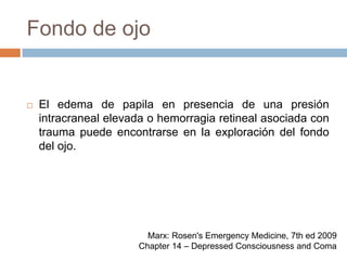 Fondo de ojoEl edema de papila en presencia de una presión intracraneal elevada o hemorragia retineal asociada con trauma puede encontrarse en la exploración del fondo del ojo.Marx: Rosen's Emergency Medicine, 7th ed 2009Chapter 14 – Depressed Consciousness and Coma