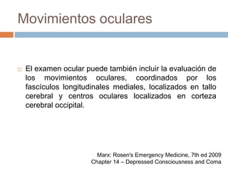 Movimientos ocularesEl examen ocular puede también incluir la evaluación de los movimientos oculares, coordinados por los fascículos longitudinales mediales, localizados en tallo cerebral y centros oculares localizados en corteza cerebral occipital.Marx: Rosen's Emergency Medicine, 7th ed 2009Chapter 14 – Depressed Consciousness and Coma