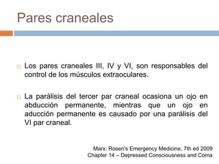 Pares cranealesLos pares craneales III, IV y VI, son responsables del control de los músculos extraoculares.La parálisis del tercer par craneal ocasiona un ojo en abducción permanente, mientras que un ojo en aducción permanente es causado por una parálisis del VI par craneal.Marx: Rosen's Emergency Medicine, 7th ed 2009Chapter 14 – Depressed Consciousness and Coma