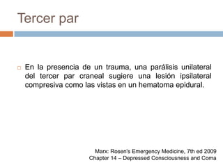 Tercer parEn la presencia de un trauma, una parálisis unilateral del tercer par craneal sugiere una lesión ipsilateral compresiva como las vistas en un hematoma epidural.Marx: Rosen's Emergency Medicine, 7th ed 2009Chapter 14 – Depressed Consciousness and Coma
