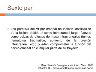 Sexto parLas parálisis del VI par craneal no indican localización de la lesión, debido al curso intracraneal largo; fuerzas compresivas de efectos de masa intracraneales (tumor, hematoma traumático, aumento de la presión intracraneal, etc.) pueden comprometer la función del nervio craneal en cualquier parte de su trayecto.Marx: Rosen's Emergency Medicine, 7th ed 2009Chapter 14 – Depressed Consciousness and Coma