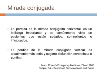 Mirada conjugadaLa perdida de la mirada conjugada horizontal, es un hallazgo importante y es comúnmente visto en pacientes que están sedados, somnolientos o intoxicados.La perdida de la mirada conjugada vertical, es usualmente más seria y sugiere disfunción cerebelosa o pontina.Marx: Rosen's Emergency Medicine, 7th ed 2009Chapter 14 – Depressed Consciousness and Coma