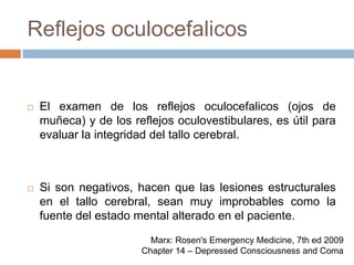 Reflejos oculocefalicosEl examen de los reflejos oculocefalicos (ojos de muñeca) y de los reflejos oculovestibulares, es útil para evaluar la integridad del tallo cerebral.Si son negativos, hacen que las lesiones estructurales en el tallo cerebral, sean muy improbables como la fuente del estado mental alterado en el paciente.Marx: Rosen's Emergency Medicine, 7th ed 2009Chapter 14 – Depressed Consciousness and Coma