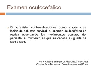 Examen oculocefalicoSi no existen contraindicaciones, como sospecha de lesión de columna cervical, el examen oculocefalico se realiza observando los movimientos oculares del paciente, al momento en que su cabeza es girada de lado a lado.Marx: Rosen's Emergency Medicine, 7th ed 2009Chapter 14 – Depressed Consciousness and Coma