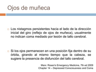 Ojos de muñecaLos nistagmos persistentes hacia el lado de la dirección inicial del giro (reflejo de ojos de muñeca), usualmente no indican coma mediado por lesión de tallo cerebral.Si los ojos permanecen en una posición fija dentro de su órbita, girando al mismo tiempo que la cabeza, se sugiere la presencia de disfunción del tallo cerebral.Marx: Rosen's Emergency Medicine, 7th ed 2009Chapter 14 – Depressed Consciousness and Coma