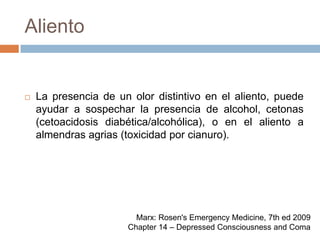 AlientoLa presencia de un olor distintivo en el aliento, puede ayudar a sospechar la presencia de alcohol, cetonas (cetoacidosis diabética/alcohólica), o en el aliento a almendras agrias (toxicidad por cianuro).Marx: Rosen's Emergency Medicine, 7th ed 2009Chapter 14 – Depressed Consciousness and Coma