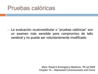 Pruebas calóricasLa evaluación oculovestibular o “pruebas calóricas” son un examen más sensible para compromiso de tallo cerebral y no puede ser voluntariamente modificado. Marx: Rosen's Emergency Medicine, 7th ed 2009Chapter 14 – Depressed Consciousness and Coma
