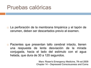 Pruebas calóricasLa perforación de la membrana timpánica y el tapón de cerumen, deben ser descartados previo al examen.Pacientes que presentan tallo cerebral intacto, tienen una respuesta de lenta desviación de la mirada conjugada, hacia el lado del estimulo con el agua helada, que dura de 30 a 120 segundos.Marx: Rosen's Emergency Medicine, 7th ed 2009Chapter 14 – Depressed Consciousness and Coma