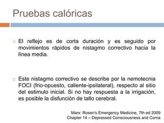 Pruebas calóricasEl reflejo es de corta duración y es seguido por movimientos rápidos de nistagmo correctivo hacia la línea media.Este nistagmo correctivo se describe por la nemotecnia FOCI (frio-opuesto, caliente-ipsilateral), respecto al sitio del estimulo inicial. Si no hay respuesta a la irrigación, es posible la disfunción de tallo cerebral.Marx: Rosen's Emergency Medicine, 7th ed 2009Chapter 14 – Depressed Consciousness and Coma