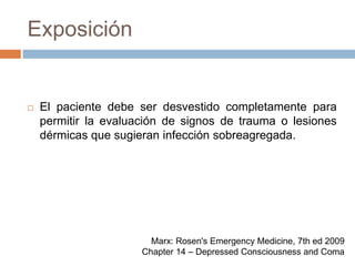 ExposiciónEl paciente debe ser desvestido completamente para permitir la evaluación de signos de trauma o lesiones dérmicas que sugieran infección sobreagregada.Marx: Rosen's Emergency Medicine, 7th ed 2009Chapter 14 – Depressed Consciousness and Coma