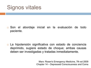 Signos vitalesSon el abordaje inicial en la evaluación de todo paciente.La hipotensión significativa con estado de conciencia deprimido, sugiere estado de choque; ambas causas deben ser investigadas y tratadas inmediatamente.Marx: Rosen's Emergency Medicine, 7th ed 2009Chapter 14 – Depressed Consciousness and Coma