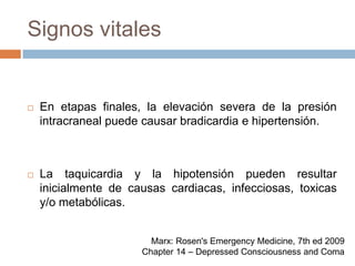 Signos vitalesEn etapas finales, la elevación severa de la presión intracraneal puede causar bradicardia e hipertensión.La taquicardia y la hipotensión pueden resultar inicialmente de causas cardiacas, infecciosas, toxicas y/o metabólicas.Marx: Rosen's Emergency Medicine, 7th ed 2009Chapter 14 – Depressed Consciousness and Coma