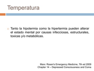 TemperaturaTanto la hipotermia como la hipertermia pueden alterar el estado mental por causas infecciosas, estructurales, toxicas y/o metabólicas.Marx: Rosen's Emergency Medicine, 7th ed 2009Chapter 14 – Depressed Consciousness and Coma