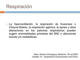 RespiraciónLa hiperventilación, la respiración de Kussmaul o Cheyne-Stokes, la respiración agónica, la apnea y otras alteraciones en los patrones respiratorios pueden sugerir anormalidades primarias del SNC o afecciones toxicas y/o metabólicas.Marx: Rosen's Emergency Medicine, 7th ed 2009Chapter 14 – Depressed Consciousness and Coma