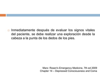 Inmediatamente después de evaluar los signos vitales del paciente, se debe realizar una exploración desde la cabeza a la punta de los dedos de los pies.Marx: Rosen's Emergency Medicine, 7th ed 2009Chapter 14 – Depressed Consciousness and Coma